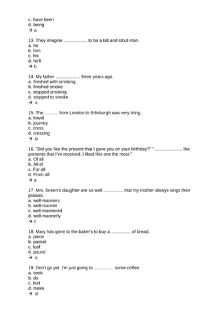 c. have been
d. being
 a
13. They imagine ................... to be a tall and stout man.
a. he
b. him
c. his
d. he'll
 b
14. My father .................... three years ago.
a. finished with smoking
b. finished smoke
c. stopped smoking
d. stopped to smoke
 c
15. The ........... from London to Edinburgh was very tiring.
a. travel
b. journey
c. cross
d. crossing
 b
16. "Did you like the present that I gave you on your birthday?" " ...................... the
presents that I’ve received, I liked this one the most."
a. Of all
b. All of
c. For all
d. From all
 a
17. Mrs. Green's daughter are so well ................ that my mother always sings their
praises.
a. well-manners
b. well-manner
c. well-mannered
d. well-mannerly
 c
18. Mary has gone to the baker's to buy a ................ of bread.
a. piece
b. packet
c. loaf
d. pound
 c
19. Don't go yet. I'm just going to ................ some coffee.
a. cook
b. do
c. boil
d. make
 d
 