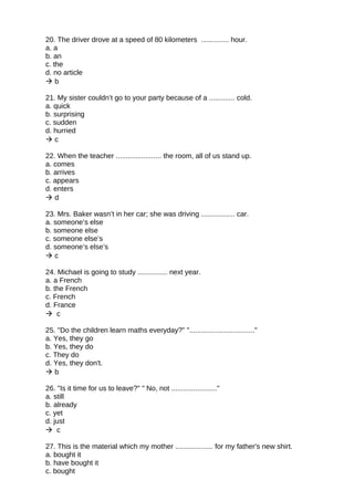 20. The driver drove at a speed of 80 kilometers .............. hour.
a. a
b. an
c. the
d. no article
 b
21. My sister couldn’t go to your party because of a ............. cold.
a. quick
b. surprising
c. sudden
d. hurried
 c
22. When the teacher ....................... the room, all of us stand up.
a. comes
b. arrives
c. appears
d. enters
 d
23. Mrs. Baker wasn’t in her car; she was driving ................. car.
a. someone’s else
b. someone else
c. someone else’s
d. someone’s else’s
 c
24. Michael is going to study ............... next year.
a. a French
b. the French
c. French
d. France
 c
25. "Do the children learn maths everyday?" "................................."
a. Yes, they go
b. Yes, they do
c. They do
d. Yes, they don't.
 b
26. "Is it time for us to leave?" " No, not ......................."
a. still
b. already
c. yet
d. just
 c
27. This is the material which my mother ................... for my father's new shirt.
a. bought it
b. have bought it
c. bought
 
