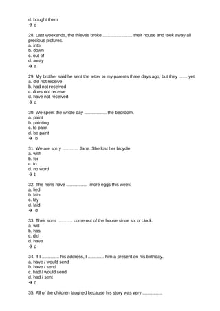 d. bought them
 c
28. Last weekends, the thieves broke ........................ their house and took away all
precious pictures.
a. into
b. down
c. out of
d. away
 a
29. My brother said he sent the letter to my parents three days ago, but they ....... yet.
a. did not receive
b. had not received
c. does not receive
d. have not received
 d
30. We spent the whole day .................. the bedroom.
a. paint
b. painting
c. to paint
d. be paint
 b
31. We are sorry ............. Jane. She lost her bicycle.
a. with
b. for
c. to
d. no word
 b
32. The hens have ................. more eggs this week.
a. lied
b. lain
c. lay
d. laid
 d
33. Their sons ............ come out of the house since six o' clock.
a. will
b. has
c. did
d. have
 d
34. If I .............. his address, I ............. him a present on his birthday.
a. have / would send
b. have / send
c. had / would send
d. had / sent
 c
35. All of the children laughed because his story was very ................
 