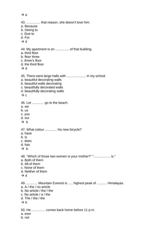  a
43. ............... that reason, she doesn't love him.
a. Because
b. Owing to
c. Due to
d. For
 d
44. My apartment is on ............... of that building.
a. third floor
b. floor three
c. three's floor
d. the third floor
 d
45. There were large halls with ..................... in my school.
a. beautiful decorating walls
b. beautiful walls decorating
c. beautifully decorated walls
d. beautifully decorating walls
 c
46. Let ............. go to the beach.
a. we
b. us
c. you
d. our
 b
47. What colour ............. his new bicycle?
a. have
b. is
c. does
d. has
 b
48. "Which of those two women is your mother?" ".................. is."
a. Both of them
b. All of them
c. None of them
d. Neither of them
 d
49. ............ Mountain Everest is ..... highest peak of ........... Himalayas.
a. A / the / no article
b. No article / the / the
c. No article / a / the
d. The / the / the
 b
50. He ............... comes back home before 11 p.m.
a. ever
b. not
 