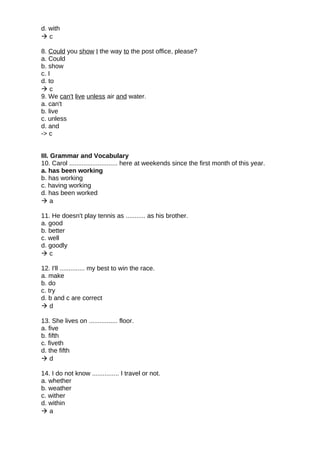 d. with
 c
8. Could you show I the way to the post office, please?
a. Could
b. show
c. I
d. to
 c
9. We can't live unless air and water.
a. can't
b. live
c. unless
d. and
-> c
III. Grammar and Vocabulary
10. Carol ........................... here at weekends since the first month of this year.
a. has been working
b. has working
c. having working
d. has been worked
 a
11. He doesn't play tennis as ........... as his brother.
a. good
b. better
c. well
d. goodly
 c
12. I'll .............. my best to win the race.
a. make
b. do
c. try
d. b and c are correct
 d
13. She lives on ................ floor.
a. five
b. fifth
c. fiveth
d. the fifth
 d
14. I do not know ............... I travel or not.
a. whether
b. weather
c. wither
d. within
 a
 