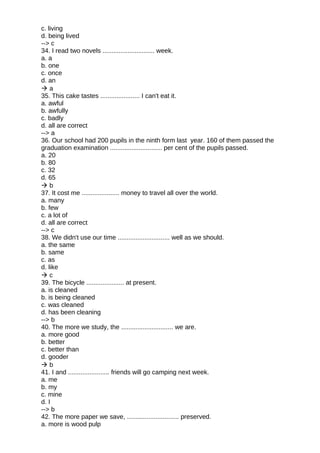 c. living
d. being lived
--> c
34. I read two novels ............................. week.
a. a
b. one
c. once
d. an
 a
35. This cake tastes ...................... I can't eat it.
a. awful
b. awfully
c. badly
d. all are correct
--> a
36. Our school had 200 pupils in the ninth form last year. 160 of them passed the
graduation examination ............................. per cent of the pupils passed.
a. 20
b. 80
c. 32
d. 65
 b
37. It cost me ..................... money to travel all over the world.
a. many
b. few
c. a lot of
d. all are correct
--> c
38. We didn't use our time ............................. well as we should.
a. the same
b. same
c. as
d. like
 c
39. The bicycle ..................... at present.
a. is cleaned
b. is being cleaned
c. was cleaned
d. has been cleaning
--> b
40. The more we study, the ............................. we are.
a. more good
b. better
c. better than
d. gooder
 b
41. I and ....................... friends will go camping next week.
a. me
b. my
c. mine
d. I
--> b
42. The more paper we save, ............................. preserved.
a. more is wood pulp
 