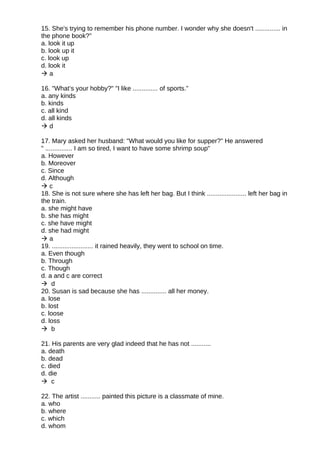 15. She's trying to remember his phone number. I wonder why she doesn't .............. in
the phone book?”
a. look it up
b. look up it
c. look up
d. look it
 a
16. "What’s your hobby?" "I like .............. of sports.”
a. any kinds
b. kinds
c. all kind
d. all kinds
 d
17. Mary asked her husband: "What would you like for supper?" He answered
" ............... I am so tired, I want to have some shrimp soup"
a. However
b. Moreover
c. Since
d. Although
 c
18. She is not sure where she has left her bag. But I think ...................... left her bag in
the train.
a. she might have
b. she has might
c. she have might
d. she had might
 a
19. ....................... it rained heavily, they went to school on time.
a. Even though
b. Through
c. Though
d. a and c are correct
 d
20. Susan is sad because she has .............. all her money.
a. lose
b. lost
c. loose
d. loss
 b
21. His parents are very glad indeed that he has not ...........
a. death
b. dead
c. died
d. die
 c
22. The artist ........... painted this picture is a classmate of mine.
a. who
b. where
c. which
d. whom
 