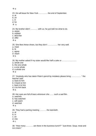  a
23. He will leave for New York ................ the end of September.
a. at
b. on
c. in
d. for
 a
24. My brother didn’t ............. with us; he just told me what to do.
a. argue
b. explain
c. describe
d. offer
 a
25. She likes these shoes, but they don’t .................. her very well.
a. meet
b. fit
c. agree
d. reach
 b
26. My mother asked if my sister would like half a cake or ...........................
a. whole one
b. the one whole
c. a one whole
d. a whole one
 d
27. "Anybody who has taken Peter's pencil by mistakes please bring .................. " the
teacher said.
a. back to him
b. it back to him
c. back it to him
d. it to him back
 b
28. Her eyes are full of tears whenever she ....... such a sad film.
a. watches
b. has watched
c. will watch
d. watched
 a
29. They had a parting meeting ............ the twentieth.
a. at
b. in
c. on
d. into
 c
30. "How many ............. are there in the business lunch?" "Just three. Soup, meat and
ice cream."
 