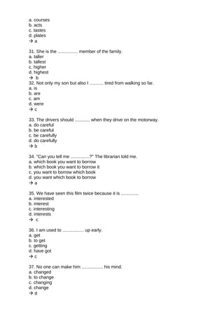 a. courses
b. acts
c. tastes
d. plates
 a
31. She is the ................ member of the family.
a. taller
b. tallest
c. higher
d. highest
 b
32. Not only my son but also I ........... tired from walking so far.
a. is
b. are
c. am
d. were
 c
33. The drivers should ............ when they drive on the motorway.
a. do careful
b. be careful
c. be carefully
d. do carefully
 b
34. "Can you tell me ...............?" The librarian told me.
a. which book you want to borrow
b. which book you want to borrow it
c. you want to borrow which book
d. you want which book to borrow
 a
35. We have seen this film twice because it is ..............
a. interested
b. interest
c. interesting
d. interests
 c
36. I am used to ................. up early.
a. get
b. to get
c. getting
d. have got
 c
37. No one can make him ................. his mind.
a. changed
b. to change
c. changing
d. change
 d
 
