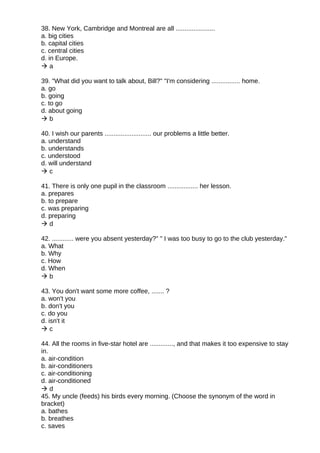 38. New York, Cambridge and Montreal are all ......................
a. big cities
b. capital cities
c. central cities
d. in Europe.
 a
39. "What did you want to talk about, Bill?" "I'm considering ................ home.
a. go
b. going
c. to go
d. about going
 b
40. I wish our parents .......................... our problems a little better.
a. understand
b. understands
c. understood
d. will understand
 c
41. There is only one pupil in the classroom ................. her lesson.
a. prepares
b. to prepare
c. was preparing
d. preparing
 d
42. ............ were you absent yesterday?" " I was too busy to go to the club yesterday."
a. What
b. Why
c. How
d. When
 b
43. You don't want some more coffee, ....... ?
a. won't you
b. don't you
c. do you
d. isn't it
 c
44. All the rooms in five-star hotel are ............., and that makes it too expensive to stay
in.
a. air-condition
b. air-conditioners
c. air-conditioning
d. air-conditioned
 d
45. My uncle (feeds) his birds every morning. (Choose the synonym of the word in
bracket)
a. bathes
b. breathes
c. saves
 