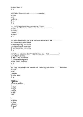 d. gives food to
 d
46. English is spoken all ................. the world.
a. over
b. in
c. above
d. on
 a
47. Jack got good marks yesterday but Peter .................
a. isn't
b. hasn't
c. didn't
d. wasn't
 c
48. Sara always wins the prize because her projects are .....................
a. extremely presented well
b. presented well extremely
c. extremely well presented
d. well presented extremely
 c
49. "Whose picture is this?" "I don't know, but I think ...................."
a. it's Tom's brother
b. it's Tom's brother's
c. Tom's brother picture
d. that Tom's brother's
 b
50. They are going to the theater and their daughter wants ........... with them.
a. to go
b. go
c. going
d. to be gone
 a
TEST 52:
I. Pronunciation
1.
a. dear
b. bear
c. near
d. fear
--> b
2.
a. down
b. show
c. brown
d. towel
--> b
 
