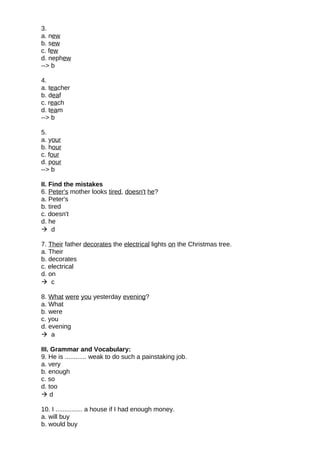 3.
a. new
b. sew
c. few
d. nephew
--> b
4.
a. teacher
b. deaf
c. reach
d. team
--> b
5.
a. your
b. hour
c. four
d. pour
--> b
II. Find the mistakes
6. Peter's mother looks tired, doesn't he?
a. Peter's
b. tired
c. doesn't
d. he
 d
7. Their father decorates the electrical lights on the Christmas tree.
a. Their
b. decorates
c. electrical
d. on
 c
8. What were you yesterday evening?
a. What
b. were
c. you
d. evening
 a
III. Grammar and Vocabulary:
9. He is ............ weak to do such a painstaking job.
a. very
b. enough
c. so
d. too
 d
10. I ............... a house if I had enough money.
a. will buy
b. would buy
 