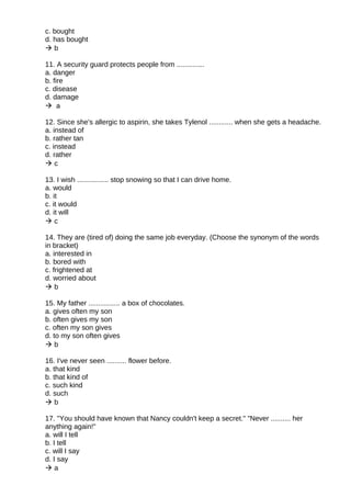 c. bought
d. has bought
 b
11. A security guard protects people from ..............
a. danger
b. fire
c. disease
d. damage
 a
12. Since she's allergic to aspirin, she takes Tylenol ............ when she gets a headache.
a. instead of
b. rather tan
c. instead
d. rather
 c
13. I wish ................ stop snowing so that I can drive home.
a. would
b. it
c. it would
d. it will
 c
14. They are (tired of) doing the same job everyday. (Choose the synonym of the words
in bracket)
a. interested in
b. bored with
c. frightened at
d. worried about
 b
15. My father ................ a box of chocolates.
a. gives often my son
b. often gives my son
c. often my son gives
d. to my son often gives
 b
16. I've never seen .......... flower before.
a. that kind
b. that kind of
c. such kind
d. such
 b
17. "You should have known that Nancy couldn't keep a secret." "Never .......... her
anything again!"
a. will I tell
b. I tell
c. will I say
d. I say
 a
 