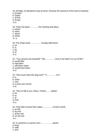 18. (Finally), he decided to stay at home. (Choose the synonym of the word in bracket).
a. At least
b. Easily
c. At first
d. At last
 d
19. That's the place .............. the meeting took place.
a. where
b. when
c. whom
d. which
 a
20. The shops close .................. Sunday afternoons.
a. on
b. in
c. by
d. at
 a
21. "Your pictures are beautiful!" "We ................ more if we hadn't run out of film."
a. would take
b. had taken
c. will haven taken
d. would have taken
 d
22. "How much does this bag cost?" "It ................ $ 5."
a. is
b. costs
c. cost
d. a and b are correct
 d
23. "Nice to talk to you, Daisy. Thanks ....... calling."
a. for
b. to
c. of
d. from
 a
24. They often receive their salary ................. of each month.
a. at end
b. by end
c. at the end
d. on the end
 c
25. A customer is a person who ..................... goods.
a. buys
b. sells
c. acts
 