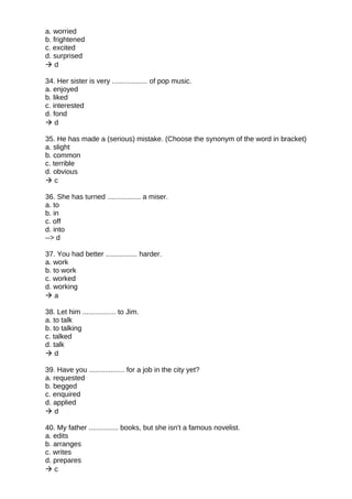 a. worried
b. frightened
c. excited
d. surprised
 d
34. Her sister is very .................. of pop music.
a. enjoyed
b. liked
c. interested
d. fond
 d
35. He has made a (serious) mistake. (Choose the synonym of the word in bracket)
a. slight
b. common
c. terrible
d. obvious
 c
36. She has turned ................. a miser.
a. to
b. in
c. off
d. into
--> d
37. You had better ................ harder.
a. work
b. to work
c. worked
d. working
 a
38. Let him ................. to Jim.
a. to talk
b. to talking
c. talked
d. talk
 d
39. Have you .................. for a job in the city yet?
a. requested
b. begged
c. enquired
d. applied
 d
40. My father ............... books, but she isn't a famous novelist.
a. edits
b. arranges
c. writes
d. prepares
 c
 