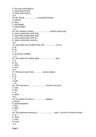 b. the more wood pulp is
c. wood pulp is more
d. many wood pulp is
 b
43. Mr. Brown ..................... a computer already.
a. will buy
b. buys
c. has bought
d. have bought
--> c
44. Our country is doing ............................. it did ten years ago.
a. more construction work than
b. more than construction work
c. more construction work as
d. many construction work as
 a
45. Last night, they studied hard until .....................11 p.m.
a. at
b. for
c. on
d. no word is needed
--> d
46. Her marks are neither good ............................. bad.
a. or
b. nor
c. none
d. and
 b
47. The boy is quite fond ................ picture-books.
a. in
b. of
c. at
d. with
--> b
48. This exercise is ............................. hard for me to do.
a. very
b. too
c. so
d. quite
 b
49. He wishes he were a ..................... speaker.
a. fluent
b. quick-tempered
c. fast
d. slow
--> a
50. This grammar exercise is ............................. easy. I can do it in three minutes.
a. so
b. much
c. such
d. more
 a
Test 7
 