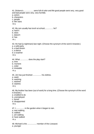 41. Dickens's .................. were full of color and life-good people were very, very good
and bad people were very, very horrible.
a. actors
b. characters
c. people
d. film stars
 b
42. My son usually has lunch at school,............... he?
a. hasn't
b. does
c. doesn't
d. has
 c
43. He had (a nightmare) last night. (Choose the synonym of the word in bracket.)
a. a wild party
b. a bad dream
c. a dance
d. a surprise
 b
44. What ............... does the play start?
a. time
b. moment
c. order
d. timetable
 a
45. Jim has just finished ................ his clothes.
a. wash
b. washing
c. washed
d. washes
 b
46. My brother has been (out of work) for a long time. (Choose the synonym of the word
in bracket.)
a. enabled to do
b. unemployed
c. bored
d. disappointed
 b
47. I ............... in the garden when it began to rain.
a. was walking
b. walked
c. am walking
d. have walked
 a
48. Michael is the ................. member of the Liverpool.
a. younger
 