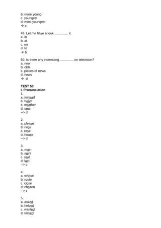 b. more young
c. youngest
d. most youngest
 c
49. Let me have a look ............... it.
a. in
b. at
c. on
d. to
 b
50. Is there any interesting ............... on television?
a. new
b. olds
c. pieces of news
d. news
 d
TEST 53
I. Pronunciation
1.
a. instead
b. head
c. weather
d. seat
--> d
2.
a. please
b. nose
c. rose
d. house
--> d
3.
a. main
b. saint
c. said
d. laid
--> c
4.
a. whose
b. route
c. close
d. chosen
--> c
5.
a. asked
b. helped
c. wanted
d. kissed
 
