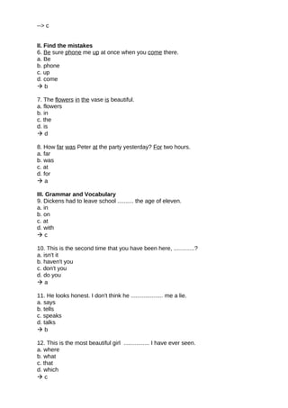 --> c
II. Find the mistakes
6. Be sure phone me up at once when you come there.
a. Be
b. phone
c. up
d. come
 b
7. The flowers in the vase is beautiful.
a. flowers
b. in
c. the
d. is
 d
8. How far was Peter at the party yesterday? For two hours.
a. far
b. was
c. at
d. for
 a
III. Grammar and Vocabulary
9. Dickens had to leave school .......... the age of eleven.
a. in
b. on
c. at
d. with
 c
10. This is the second time that you have been here, .............?
a. isn't it
b. haven't you
c. don't you
d. do you
 a
11. He looks honest. I don't think he .................... me a lie.
a. says
b. tells
c. speaks
d. talks
 b
12. This is the most beautiful girl ................ I have ever seen.
a. where
b. what
c. that
d. which
 c
 