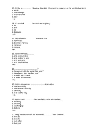 13. I'd like to ................ (shorten) this skirt. (Choose the synonym of the word in bracket.)
a. wash
b. make longer
c. make shorter
d. sew
c
14. It's so dark .............. he can't see anything.
a. for
b. that
c. as
d. because
 b
15. This street is .................. than that one.
a. narrowest
b. the more narrow
c. narrower
d. narrow
 c
16. I am not thirsty,............
a. and she isn't too
b. and neither is she
c. and so is she
d. and she is either
 b
17. ...........................................?
a. How much did she weigh last year?
b. How heavy was she last year?
c. a and b are correct.
d. a and b are incorrect.
 c
18. Helen often drives ........................... than Allen.
a. much carefully
b. much more carefully
c. carefully
d. in a careful way
 b
19. Helen loved ................ her hair before she went to bed.
a. washing
b. cleaning
c. washing up
d. bathing
 a
20. They have to hire an old woman to ............... their children.
a. look at
b. look for
c. look after
d. look out
 