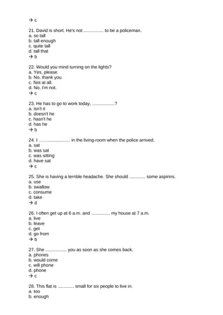  c
21. David is short. He's not ................ to be a policeman.
a. so tall
b. tall enough
c. quite tall
d. tall that
 b
22. Would you mind turning on the lights?
a. Yes, please.
b. No, thank you.
c. Not at all.
d. No, I'm not.
 c
23. He has to go to work today, ..................?
a. isn't it
b. doesn't he
c. hasn't he
d. has he
 b
24. I …….................. in the living-room when the police arrived.
a. sat
b. was sat
c. was sitting
d. have sat
 c
25. She is having a terrible headache. She should ............. some aspirins.
a. use
b. swallow
c. consume
d. take
 d
26. I often get up at 6 a.m. and ............... my house at 7 a.m.
a. live
b. leave
c. get
d. go from
 b
27. She ................. you as soon as she comes back.
a. phones
b. would come
c. will phone
d. phone
 c
28. This flat is ............. small for six people to live in.
a. too
b. enough
 