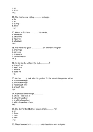 c. so
d. such
 a
29. She has been a widow ............. last year.
a. for
b. in
c. during
d. since
 d
30. We must find him ................ he comes.
a. wherever
b. whenever
c. however
d. whatever
 a
31. Are there any good ..................... on television tonight?
a. showings
b. screens
c. programs
d. performances
 c
32. He thinks she will join the club, ...............?
a. doesn't he
b. won't she
c. will she
d. does he
 b
33. He has ....... to look after his garden. So the trees in his garden wither.
a. not time enough
b. time not enough
c. not enough time
d. enough time
 c
34. Haywood is the village .................
a. where I was born in
b. which I was born
c. in which I was born
d. which I was born there
 c
35. She did her best but her boss is angry ............ her.
a. on
b. from
c. over
d. with
 d
36. There is now much .................. rain than there was last year.
 
