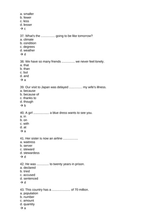 a. smaller
b. fewer
c. less
d. lesser
 c
37. What's the ................ going to be like tomorrow?
a. climate
b. condition
c. degrees
d. weather
 d
38. We have so many friends ............... we never feel lonely.
a. that
b. than
c. but
d. and
 a
39. Our visit to Japan was delayed ............... my wife's illness.
a. because
b. because of
c. thanks to
d. though
 b
40. A girl .................. a blue dress wants to see you.
a. in
b. on
c. with
d. at
 a
41. Her sister is now an airline .................
a. waitress
b. server
c. steward
d. stewardess
 d
42. He was .............. to twenty years in prison.
a. declared
b. tried
c. accused
d. sentenced
 d
43. This country has a ..................... of 70 million.
a. population
b. number
c. amount
d. quantity
 a
 