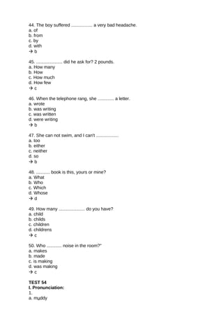 44. The boy suffered ................. a very bad headache.
a. of
b. from
c. by
d. with
 b
45. ..................... did he ask for? 2 pounds.
a. How many
b. How
c. How much
d. How few
 c
46. When the telephone rang, she ............. a letter.
a. wrote
b. was writing
c. was written
d. were writing
 b
47. She can not swim, and I can't ..................
a. too
b. either
c. neither
d. so
 b
48. ........... book is this, yours or mine?
a. What
b. Who
c. Which
d. Whose
 d
49. How many ..................... do you have?
a. child
b. childs
c. children
d. childrens
 c
50. Who ............ noise in the room?"
a. makes
b. made
c. is making
d. was making
 c
TEST 54
I. Pronunciation:
1.
a. muddy
 
