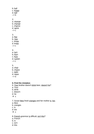 b. bull
c. buggy
d. dull
--> b
2.
a. strange
b. change
c. chance
d. same
--> c
3.
a. few
b. new
c. threw
d. knew
--> c
4.
a. turn
b. burn
c. bury
d. curtain
--> c
5.
a. choir
b. choice
c. toilet
d. noise
--> a
II. Find the mistakes
6. Your brother doesn't drink beer, doesn't he?
a. Your
b. drink
c. doesn't
d. he
 c
7. Susan likes fresh oranges and her mother is, too.
a. likes
b. oranges
c. is
d. too
 c
8. French grammar is difficult, isn't this?
a. French
b. is
c. isn't
d. this
 