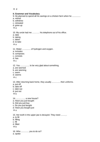  d
II. Grammar and Vocabulary
9. He planned to spend all his savings on a chicken farm when he ...............
a. retired
b. withdrew
c. retreated
d. grew up
 a
10. My uncle had me ............. his telephone out of his office.
a. take
b. taking
c. taken
d. to take
 a
11. Water ............... of hydrogen and oxygen.
a. includes
b. composes
c. consists
d. has
 c
12. You ................ to be very glad about something.
a. are seemed
b. are seeming
c. seem
d. seems
 c
13. After returning back home, they usually ............... their uniforms.
a. put off
b. take off
c. take out
d. put out
 b
14. ................ a new house?
a. Have you just bought
b. Did you just buy
c. Do you just bought
d. Have you bought just
 a
15. Her tooth in the upper jaw is decayed. They need ...........
a. to fill
b. filling
c. fill
d. filled
 b
16. Who .............. you to do so?
a. spoke
 