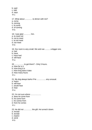 b. said
c. told
d. says
 c
17. What about .............. to dinner with me?
a. come
b. coming
c. to come
d. of coming
 b
18. I was glad ............. him.
a. to meet not
b. not to meet
c. to not meet
d. not meet
 b
19. Our room is very small. We wish we .......... a bigger one.
a. had
b. have
c. have had
d. will have
 a
20. ................. to get there? - Only 3 hours.
a. How far is it
b. How long it is
c. How long does it take
d. How many hours
 c
21. My dog always barks if he ................. any unusual.
a. hears
b. will hear
c. would hear
d. hear
 a
22. I'm not sure where ....................
a. does he come from
b. he come from
c. he comes from
d. from he comes
 c
23. He did not ............... the gift. He turned it down.
a. except
b. accept
c. expect
d. send
 b
 
