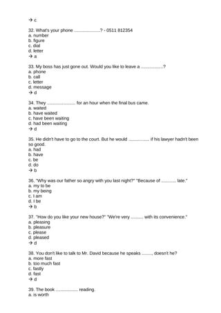  c
32. What's your phone .....................? - 0511 812354
a. number
b. figure
c. dial
d. letter
 a
33. My boss has just gone out. Would you like to leave a ..................?
a. phone
b. call
c. letter
d. message
 d
34. They ....................... for an hour when the final bus came.
a. waited
b. have waited
c. have been waiting
d. had been waiting
 d
35. He didn't have to go to the court. But he would ................. if his lawyer hadn't been
so good.
a. had
b. have
c. be
d. do
 b
36. "Why was our father so angry with you last night?" "Because of ............ late."
a. my to be
b. my being
c. I am
d. I be
 b
37. "How do you like your new house?" "We're very .......... with its convenience."
a. pleasing
b. pleasure
c. please
d. pleased
 d
38. You don't like to talk to Mr. David because he speaks ........, doesn't he?
a. more fast
b. too much fast
c. fastly
d. fast
 d
39. The book .................. reading.
a. is worth
 