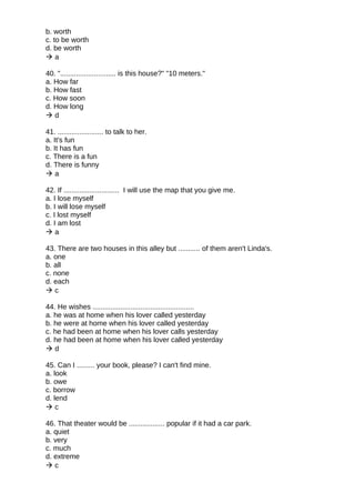 b. worth
c. to be worth
d. be worth
 a
40. "............................ is this house?" "10 meters."
a. How far
b. How fast
c. How soon
d. How long
 d
41. ....................... to talk to her.
a. It's fun
b. It has fun
c. There is a fun
d. There is funny
 a
42. If ............................ I will use the map that you give me.
a. I lose myself
b. I will lose myself
c. I lost myself
d. I am lost
 a
43. There are two houses in this alley but ........... of them aren't Linda's.
a. one
b. all
c. none
d. each
 c
44. He wishes ...................................................
a. he was at home when his lover called yesterday
b. he were at home when his lover called yesterday
c. he had been at home when his lover calls yesterday
d. he had been at home when his lover called yesterday
 d
45. Can I ......... your book, please? I can't find mine.
a. look
b. owe
c. borrow
d. lend
 c
46. That theater would be .................. popular if it had a car park.
a. quiet
b. very
c. much
d. extreme
 c
 