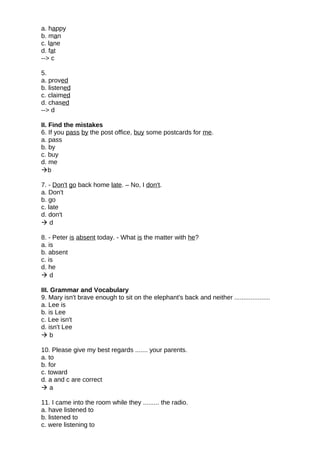 a. happy
b. man
c. lane
d. fat
--> c
5.
a. proved
b. listened
c. claimed
d. chased
--> d
II. Find the mistakes
6. If you pass by the post office, buy some postcards for me.
a. pass
b. by
c. buy
d. me
b
7. - Don't go back home late. – No, I don't.
a. Don't
b. go
c. late
d. don't
 d
8. - Peter is absent today. - What is the matter with he?
a. is
b. absent
c. is
d. he
 d
III. Grammar and Vocabulary
9. Mary isn't brave enough to sit on the elephant's back and neither ....................
a. Lee is
b. is Lee
c. Lee isn't
d. isn't Lee
 b
10. Please give my best regards ....... your parents.
a. to
b. for
c. toward
d. a and c are correct
 a
11. I came into the room while they ......... the radio.
a. have listened to
b. listened to
c. were listening to
 