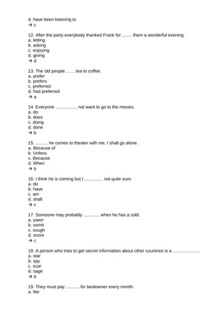 d. have been listening to
 c
12. After the party everybody thanked Frank for ........ them a wonderful evening.
a. letting
b. asking
c. enjoying
d. giving
 d
13. The old people ....... tea to coffee.
a. prefer
b. prefers
c. preferred
d. had preferred
 a
14. Everyone ….............. not want to go to the movies.
a. do
b. does
c. doing
d. done
 b
15. .......... he comes to theater with me, I shall go alone.
a. Because of
b. Unless
c. Because
d. When
 b
16. I think he is coming but I ............... not quite sure.
a. do
b. have
c. am
d. shall
 c
17. Someone may probably ............. when he has a cold.
a. yawn
b. vomit
c. cough
d. snore
 c
18. A person who tries to get secret information about other countries is a ......................
a. star
b. spy
c. scar
d. sage
 b
19. They must pay ........... for landowner every month.
a. fee
 