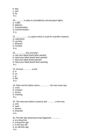 b. fare
c. rent
d. tip
 c
20. ............. in cities is controlled by red and green lights.
a. Traffic
b. Delivery
c. Transportation
d. Communication
 a
21. ..................... is a place which is used for scientific research.
a. Laboratory
b. Laundry
c. Museum
d. Corridor
 a
22. ................. this morning?
a. Has your black-board been painted
b. Have your black-board been painted
c. Was your black-board painted
d. Have your black-board been painting
 c
23. He lives .............. a lord.
a. in
b. on
c. at
d. like
 d
24. Peter and his father swims ................. the river every day.
a. cross
b. crossed
c. across
d. crossing
 c
25. The ship was broken to pieces and ............ in the river.
a. sink
b. sank
c. drowns
d. drowned
 b
26. The film tells adventures that happened ................
a. at a long time
b. a long time ago
c. in the very old
d. an old time ago
 b
 