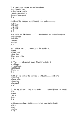 27. Kimono hasn't visited her home in Japan .......... .
a. for many months
b. since many months
c. many months since
d. many months ago
 a
28. One of the windows of my house is very hard .................
a. open
b. to open
c. opened
d. opener
 b
29. I advise the old woman ............. a doctor about her unusual symptom.
a. to examine
b. to meet
c. to see
d. to test
 c
30. That little boy ........... non-stop for the past hour.
a. cried
b. was crying
c. is crying
d. has been crying
 d
31. They ........ a luxuriant garden if they looked after it.
a. will have
b. would have
c. are having
d. have had
 b
32. Before we finished the exercise, he told us to ........ our books.
a. put away
b. push away
c. get away
d. go away
 a
33. "Do you like her?" "Very much. She's ........... charming when she smiles."
a. so
b. very
c. more
d. too
 b
34. His parents always let him ........... what he thinks he should.
a. to do
b. do
c. doing
d. did
 