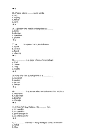  b
35. Please let me .......... some words.
a. say
b. saying
c. to say
d. says
 a
36. A person who installs water pipes is a .......... .
a. butler
b. plumber
c. spectator
d. patient
 b
37. A ........... is a person who plants flowers.
a. typist
b. dentist
c. florist
d. chemist
 c
38. ................... is a place where a horse is kept.
a. Poll
b. Snare
c. Trap
d. Stable
 d
39. One who sells sundry goods is a ............... .
a. gangster
b. partner
c. grocer
d. holder
 c
40. ................... is a person who makes the wooden furniture.
a. Mechanic
b. Carpenter
c. Butcher
d. Corridor
 b
41. I think he'll buy that one. It's ............. him.
a. too good to
b. too good for
c. good enough to
d. good enough for
 d
42. "............... shall I do?" "Why don't you consul a doctor?"
a. What
b. How
 