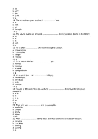 a. so
b. very
c. too
d. quite
 a
14. She sometimes goes to church ..................... foot.
a. in
b. with
c. on
d. through
--> c
15. The young pupils are amused ............................. the new picture-books in the library.
a. to
b. in
c. at
d. with
 c
16. He is often ..................... when delivering the speech.
a. embarrassed
b. comfortable
c. sleepy
d. relaxed
--> a
17. John hasn't finished ............................. yet.
a. worked
b. working
c. to work
d. being worked
 b
18. It’s a good film. I can ..................... it highly.
a. recommend
b. introduce
c. order
d. reserve
--> a
19. People of different interests can tune ............................. their favorite television
programs.
a. in at
b. in
c. in to
d. to
 c
20. Their son was ..................... and irreplaceable.
a. available
b. unique
c. lonely
d. alone
--> b
21. After ............................. at the desk, they had their suitcases taken upstairs.
a. carrying
b. checking
c. landing
d. leaving
 b
 
