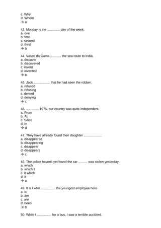 c. Why
d. Whom
 a
43. Monday is the .............. day of the week.
a. one
b. first
c. second
d. third
 b
44. Vasco da Gama ............ the sea route to India.
a. discover
b. discovered
c. invent
d. invented
 b
45. Jack .................. that he had seen the robber.
a. refused
b. refusing
c. denied
d. denying
 c
46. .............. 1975, our country was quite independent.
a. From
b. At
c. Since
d. In
 d
47. They have already found their daughter ....................
a. disappeared
b. disappearing
c. disappear
d. disappears
 c
48. The police haven't yet found the car .......... was stolen yesterday.
a. which
b. which it
c. it which
d. it
 a
49. It is I who ................ the youngest employee here.
a. is
b. am
c. are
d. been
 b
50. While I ................ for a bus, I saw a terrible accident.
 
