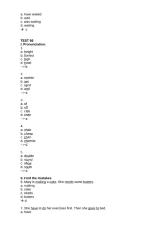 a. have waited
b. wait
c. was waiting
d. waiting
 c
TEST 56
I. Pronunciation:
1.
a. height
b. honest
c. high
d. hotel
--> b
2.
a. rewrite
b. get
c. send
d. well
--> a
3.
a. of
b. off
c. cafe
d. knife
--> a
4.
a. chair
b. cheap
c. child
d. chemist
--> d
5.
a. double
b. round
c. allow
d. south
--> a
II. Find the mistakes
6. Mary is making a cake. She needs some butters.
a. making
b. cake
c. needs
d. butters
 d
7. She have to do her exercises first. Then she goes to bed.
a. have
 