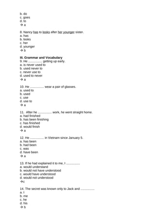 b. do
c. goes
d. to
 a
8. Nancy has to looks after her younger sister.
a. has
b. looks
c. her
d. younger
 b
III. Grammar and Vocabulary
9. He ................ getting up early.
a. is never used to
b. used never to
c. never use to
d. used to never
 a
10. He ................ wear a pair of glasses.
a. used to
b. used
c. use
d. use to
 a
11. After he ................ work, he went straight home.
a. had finished
b. has been finishing
c. has finished
d. would finish
 a
12. He ................ in Vietnam since January 5.
a. has been
b. had been
c. was
d. have been
 a
13. If he had explained it to me, I ................
a. would understand
b. would not have understood
c. would have understood
d. would not understood
c
14. The secret was known only to Jack and ................
a. I
b. me
c. he
d. his
 b
 