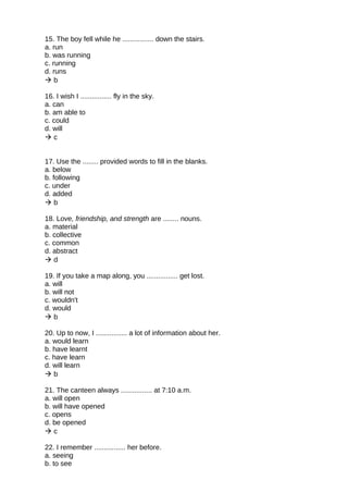 15. The boy fell while he ................ down the stairs.
a. run
b. was running
c. running
d. runs
 b
16. I wish I ................ fly in the sky.
a. can
b. am able to
c. could
d. will
 c
17. Use the ........ provided words to fill in the blanks.
a. below
b. following
c. under
d. added
 b
18. Love, friendship, and strength are ........ nouns.
a. material
b. collective
c. common
d. abstract
 d
19. If you take a map along, you ................ get lost.
a. will
b. will not
c. wouldn't
d. would
 b
20. Up to now, I ................ a lot of information about her.
a. would learn
b. have learnt
c. have learn
d. will learn
 b
21. The canteen always ................ at 7:10 a.m.
a. will open
b. will have opened
c. opens
d. be opened
 c
22. I remember ................ her before.
a. seeing
b. to see
 