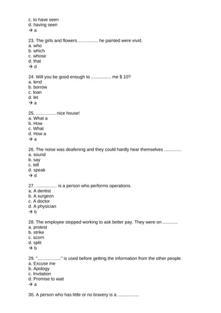c. to have seen
d. having seen
 a
23. The girls and flowers ................ he painted were vivid.
a. who
b. which
c. whose
d. that
 d
24. Will you be good enough to ................ me $ 10?
a. lend
b. borrow
c. loan
d. let
 a
25. ................ nice house!
a. What a
b. How
c. What
d. How a
 a
26. The noise was deafening and they could hardly hear themselves ..............
a. sound
b. say
c. tell
d. speak
 d
27. ................. is a person who performs operations.
a. A dentist
b. A surgeon
c. A doctor
d. A physician
 b
28. The employee stopped working to ask better pay. They were on ............
a. protest
b. strike
c. scorn
d. split
 b
29. "..................." is used before getting the information from the other people.
a. Excuse me
b. Apology
c. Invitation
d. Promise to wait
 a
30. A person who has little or no bravery is a .................
 