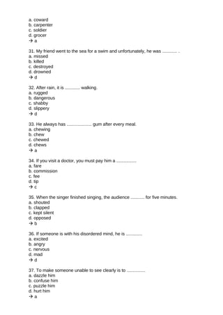 a. coward
b. carpenter
c. soldier
d. grocer
 a
31. My friend went to the sea for a swim and unfortunately, he was ............ .
a. missed
b. killed
c. destroyed
d. drowned
 d
32. After rain, it is ............ walking.
a. rugged
b. dangerous
c. shabby
d. slippery
 d
33. He always has .................... gum after every meal.
a. chewing
b. chew
c. chewed
d. chews
 a
34. If you visit a doctor, you must pay him a ................
a. fare
b. commission
c. fee
d. tip
 c
35. When the singer finished singing, the audience ........... for five minutes.
a. shouted
b. clapped
c. kept silent
d. opposed
 b
36. If someone is with his disordered mind, he is .............
a. excited
b. angry
c. nervous
d. mad
 d
37. To make someone unable to see clearly is to ...............
a. dazzle him
b. confuse him
c. puzzle him
d. hurt him
 a
 
