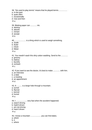 38. "He used to play tennis" means that he played tennis ................
a. in the past
b. quite often
c. occasionally
d. now and then
 a
39. Blotting paper can ............ ink.
a. destroy
b. absorb
c. remain
d. accept
 b
40. ..................... is a thing which is used to weigh something.
a. Scale
b. Ruler
c. Clock
d. Meter
 a
41. You needn't wash this dirty cotton wadding. Send to the .............
a. grocery
b. bakery
c. laundry
d. orchard
 c
42. If you want to see the doctor, it's best to make ............. with him.
a. an interview
b. a date
c. a meeting
d. an appointment
 d
43. A .......... is a large hole through a mountain.
a. tunnel
b. flannel
c. kennel
d. funnel
 a
44. I ..................... very fast when the accident happened.
a. wasn't driving
b. hadn't driven
c. am not driving
d. hasn't driven
 a
45. I know a mountain .................... you can find dates.
a. which
b. it
c. where
 