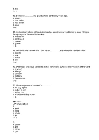 d. that
 c
46. Someone .............. my grandfather's car twenty years ago.
a. stolen
b. has stolen
c. was stolen
d. stole
 d
47. He (kept on) talking although the teacher asked him several times to stop. (Choose
the synonym of the word in bracket)
a. moved on
b. continued
c. ran on
d. got on
 b
48. The twins are so alike that I can never ................. the difference between them.
a. decide
b. say
c. make
d. tell
 d
49. (At times), she stays up late to do her homework. (Choose the synonym of the word
in bracket)
a. Always
b. Usually
c. Seldom
d. Sometimes
 d
50. I have to go to the stationer's ...............
a. for buy a pen
b. to buy a pen
c. to buy pen
d. in order that buy a pen
 b
TEST 57:
I. Pronunciation
1.
a. kind
b. keep
c. knight
d. kit
--> c
2.
a. cease
b. cat
c. come
d. car
 