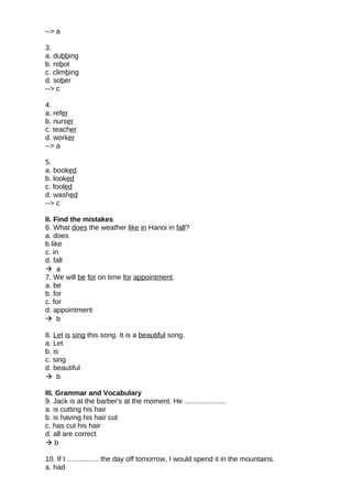 --> a
3.
a. dubbing
b. robot
c. climbing
d. sober
--> c
4.
a. refer
b. nurser
c. teacher
d. worker
--> a
5.
a. booked
b. looked
c. fooled
d. washed
--> c
II. Find the mistakes
6. What does the weather like in Hanoi in fall?
a. does
b like
c. in
d. fall
 a
7. We will be for on time for appointment.
a. be
b. for
c. for
d. appointment
 b
8. Let is sing this song. It is a beautiful song.
a. Let
b. is
c. sing
d. beautiful
 b
III. Grammar and Vocabulary
9. Jack is at the barber's at the moment. He .....................
a. is cutting his hair
b. is having his hair cut
c. has cut his hair
d. all are correct
 b
10. If I ................ the day off tomorrow, I would spend it in the mountains.
a. had
 