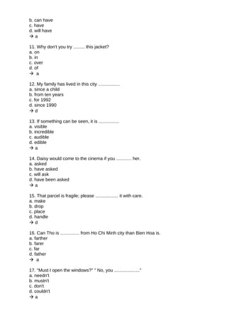 b. can have
c. have
d. will have
 a
11. Why don't you try ......... this jacket?
a. on
b. in
c. over
d. of
 a
12. My family has lived in this city .................
a. since a child
b. from ten years
c. for 1992
d. since 1990
 d
13. If something can be seen, it is ................
a. visible
b. incredible
c. audible
d. edible
 a
14. Daisy would come to the cinema if you ............ her.
a. asked
b. have asked
c. will ask
d. have been asked
 a
15. That parcel is fragile; please .................. it with care.
a. make
b. drop
c. place
d. handle
 d
16. Can Tho is ............... from Ho Chi Minh city than Bien Hoa is.
a. farther
b. farer
c. far
d. father
 a
17. "Must I open the windows?" " No, you ...................."
a. needn't
b. mustn't
c. don't
d. couldn't
 a
 