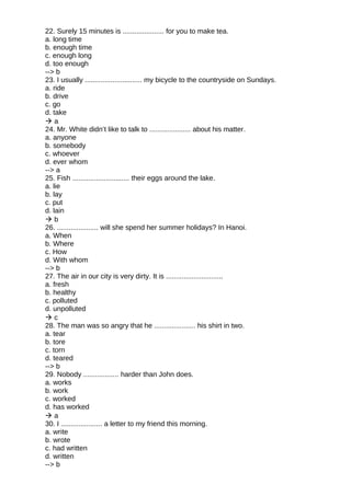 22. Surely 15 minutes is ..................... for you to make tea.
a. long time
b. enough time
c. enough long
d. too enough
--> b
23. I usually ............................. my bicycle to the countryside on Sundays.
a. ride
b. drive
c. go
d. take
 a
24. Mr. White didn’t like to talk to ..................... about his matter.
a. anyone
b. somebody
c. whoever
d. ever whom
--> a
25. Fish ............................. their eggs around the lake.
a. lie
b. lay
c. put
d. lain
 b
26. ..................... will she spend her summer holidays? In Hanoi.
a. When
b. Where
c. How
d. With whom
--> b
27. The air in our city is very dirty. It is .............................
a. fresh
b. healthy
c. polluted
d. unpolluted
 c
28. The man was so angry that he ..................... his shirt in two.
a. tear
b. tore
c. torn
d. teared
--> b
29. Nobody .................. harder than John does.
a. works
b. work
c. worked
d. has worked
 a
30. I ..................... a letter to my friend this morning.
a. write
b. wrote
c. had written
d. written
--> b
 