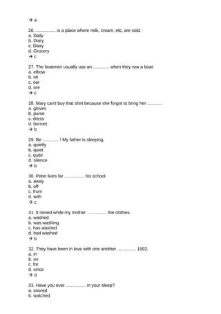  a
26. ................ is a place where milk, cream, etc, are sold.
a. Daily
b. Diary
c. Dairy
d. Grocery
 c
27. The boatmen usually use an ............. when they row a boat.
a. elbow
b. oil
c. oar
d. ore
 c
28. Mary can't buy that shirt because she forgot to bring her ............
a. gloves
b. purse
c. dress
d. bonnet
 b
29. Be ............. ! My father is sleeping.
a. quietly
b. quiet
c. quite
d. silence
 b
30. Peter lives far ................ his school.
a. away
b. off
c. from
d. with
 c
31. It rained while my mother ................ the clothes.
a. washed
b. was washing
c. has washed
d. had washed
 b
32. They have been in love with one another ............... 1992.
a. in
b. on
c. for
d. since
 d
33. Have you ever ................ in your sleep?
a. snored
b. watched
 