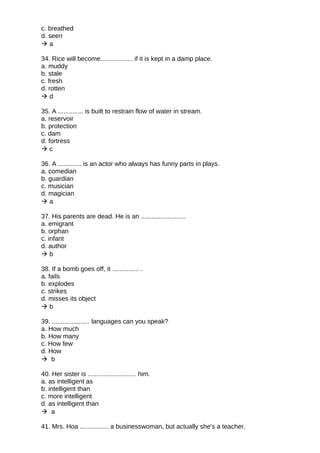 c. breathed
d. seen
 a
34. Rice will become.................. if it is kept in a damp place.
a. muddy
b. stale
c. fresh
d. rotten
 d
35. A .............. is built to restrain flow of water in stream.
a. reservoir
b. protection
c. dam
d. fortress
 c
36. A ............. is an actor who always has funny parts in plays.
a. comedian
b. guardian
c. musician
d. magician
 a
37. His parents are dead. He is an .........................
a. emigrant
b. orphan
c. infant
d. author
 b
38. If a bomb goes off, it ............... .
a. fails
b. explodes
c. strikes
d. misses its object
 b
39. ..................... languages can you speak?
a. How much
b. How many
c. How few
d. How
 b
40. Her sister is ........................... him.
a. as intelligent as
b. intelligent than
c. more intelligent
d. as intelligent than
 a
41. Mrs. Hoa ................ a businesswoman, but actually she's a teacher.
 