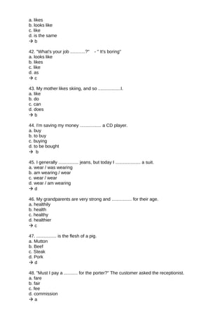 a. likes
b. looks like
c. like
d. is the same
 b
42. "What's your job ............?" - " It's boring"
a. looks like
b. likes
c. like
d. as
 c
43. My mother likes skiing, and so ..................I.
a. like
b. do
c. can
d. does
 b
44. I'm saving my money ................. a CD player.
a. buy
b. to buy
c. buying
d. to be bought
 b
45. I generally ................ jeans, but today I .................... a suit.
a. wear / was wearing
b. am wearing / wear
c. wear / wear
d. wear / am wearing
 d
46. My grandparents are very strong and ................ for their age.
a. healthily
b. health
c. healthy
d. healthier
 c
47. ................ is the flesh of a pig.
a. Mutton
b. Beef
c. Steak
d. Pork
 d
48. "Must I pay a ........... for the porter?" The customer asked the receptionist.
a. fare
b. fair
c. fee
d. commission
 a
 