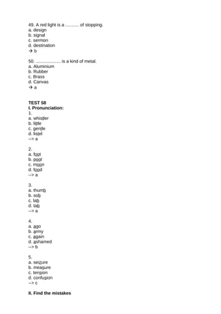 49. A red light is a ........... of stopping.
a. design
b. signal
c. sermon
d. destination
 b
50. .................... is a kind of metal.
a. Aluminium
b. Rubber
c. Brass
d. Canvas
 a
TEST 58
I. Pronunciation:
1.
a. whistler
b. little
c. gentle
d. listel
--> a
2.
a. foot
b. pool
c. moon
d. food
--> a
3.
a. thumb
b. sob
c. lab
d. tab
--> a
4.
a. ago
b. army
c. again
d. ashamed
--> b
5.
a. seizure
b. measure
c. tension
d. confusion
--> c
II. Find the mistakes
 